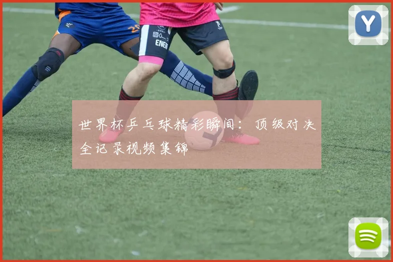 世界杯乒乓球精彩瞬间：顶级对决全记录视频集锦