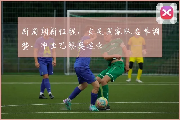 新周期新征程，女足国家队名单调整，冲击巴黎奥运会