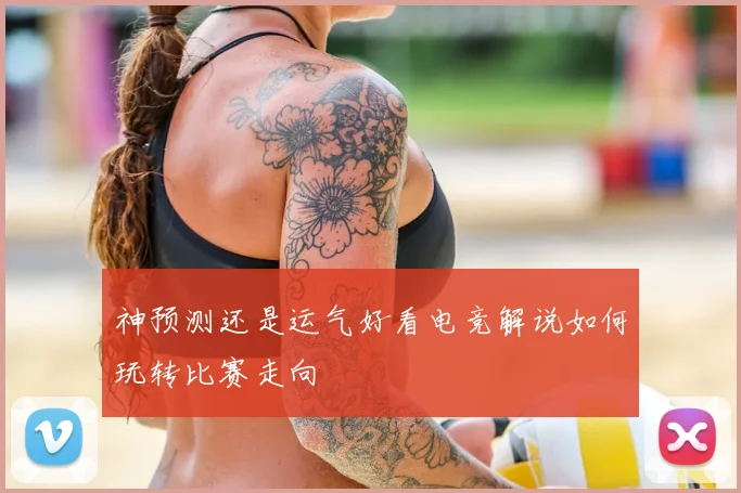 神预测还是运气好看电竞解说如何玩转比赛走向